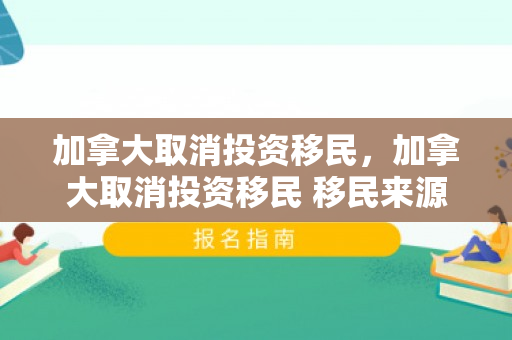 加拿大取消投资移民，加拿大取消投资移民 移民来源