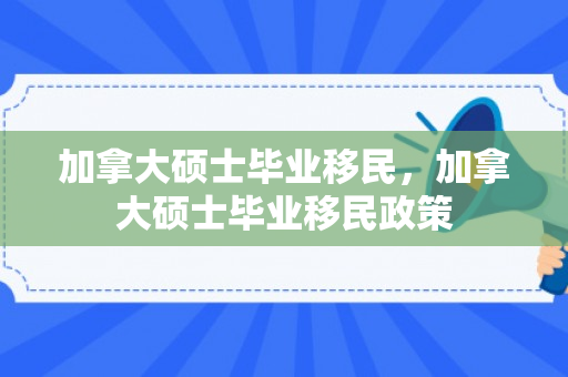 加拿大硕士毕业移民，加拿大硕士毕业移民政策