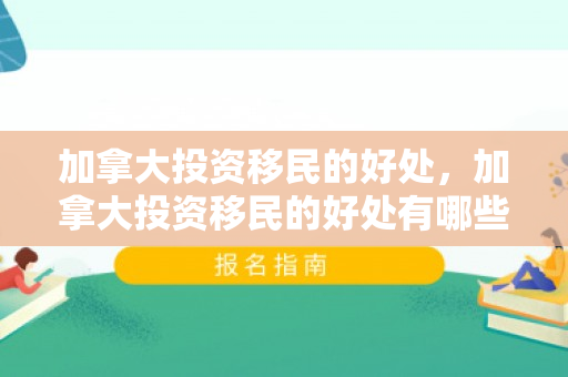加拿大投资移民的好处，加拿大投资移民的好处有哪些