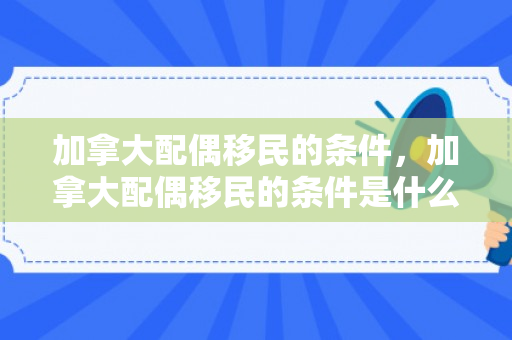 加拿大配偶移民的条件，加拿大配偶移民的条件是什么