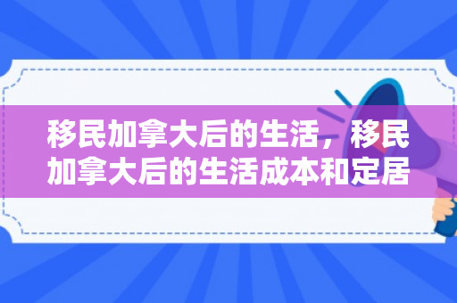 移民加拿大后的生活，移民加拿大后的生活成本和定居费用是多少?