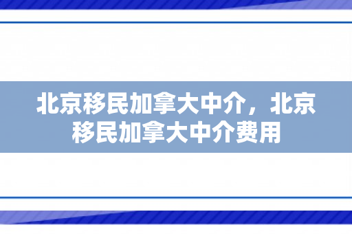 北京移民加拿大中介，北京移民加拿大中介费用