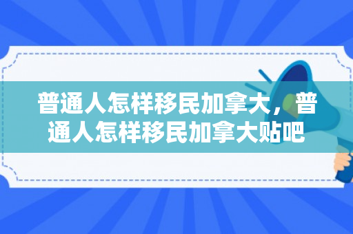 普通人怎样移民加拿大，普通人怎样移民加拿大贴吧