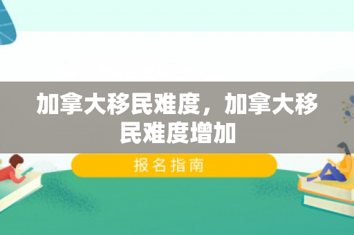 加拿大移民难度，加拿大移民难度增加