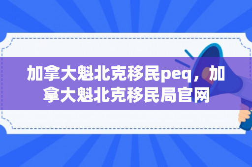 加拿大魁北克移民peq，加拿大魁北克移民局官网