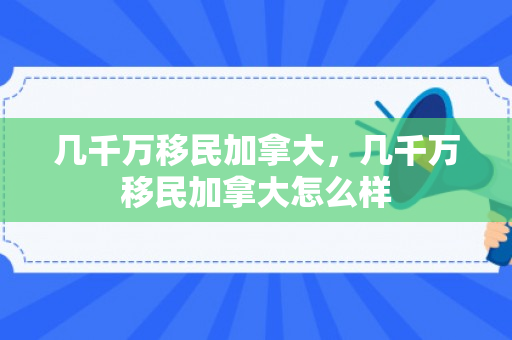 几千万移民加拿大，几千万移民加拿大怎么样