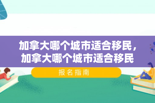 加拿大哪个城市适合移民，加拿大哪个城市适合移民
