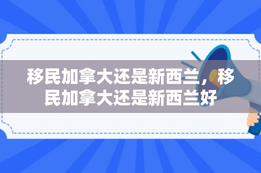 移民加拿大还是新西兰，移民加拿大还是新西兰好