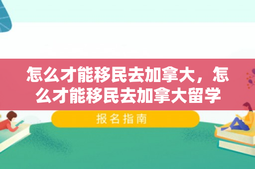 怎么才能移民去加拿大，怎么才能移民去加拿大留学