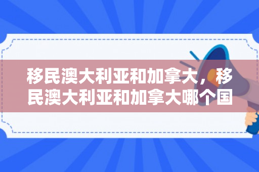 移民澳大利亚和加拿大，移民澳大利亚和加拿大哪个国家好