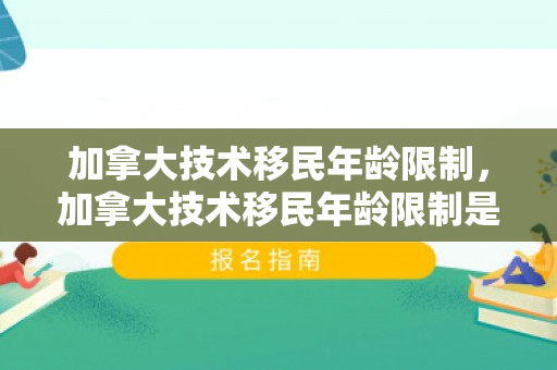 加拿大技术移民年龄限制，加拿大技术移民年龄限制是多少