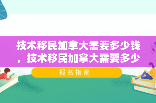 技术移民加拿大需要多少钱，技术移民加拿大需要多少钱费用