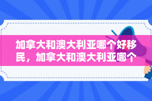 加拿大和澳大利亚哪个好移民，加拿大和澳大利亚哪个好移民一点