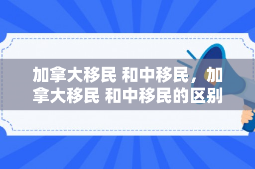 加拿大移民 和中移民，加拿大移民 和中移民的区别