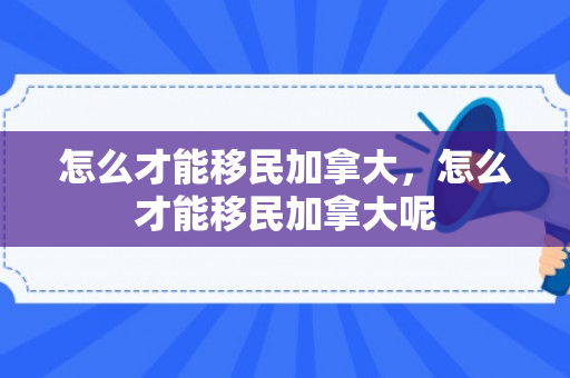 怎么才能移民加拿大，怎么才能移民加拿大呢