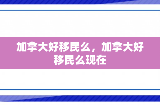 加拿大好移民么，加拿大好移民么现在