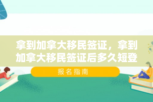 拿到加拿大移民签证，拿到加拿大移民签证后多久短登