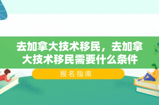 去加拿大技术移民，去加拿大技术移民需要什么条件