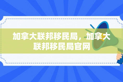 加拿大联邦移民局，加拿大联邦移民局官网