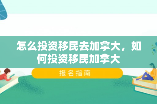 怎么投资移民去加拿大，如何投资移民加拿大