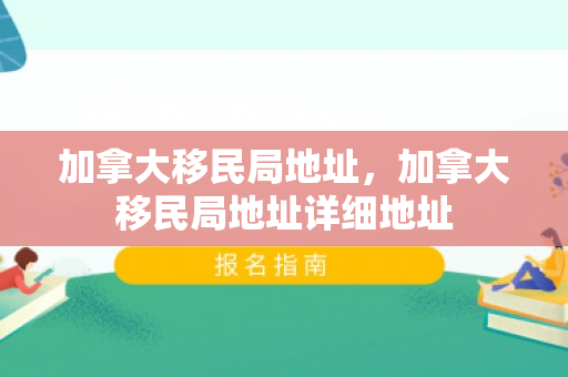 加拿大移民局地址，加拿大移民局地址详细地址