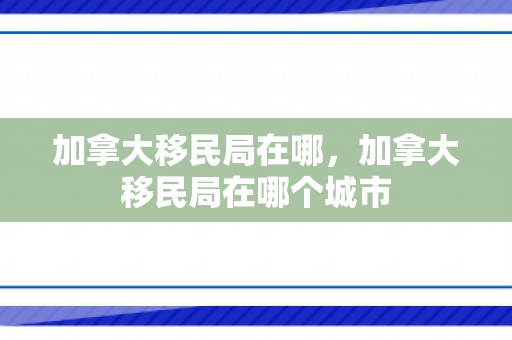 加拿大移民局在哪，加拿大移民局在哪个城市