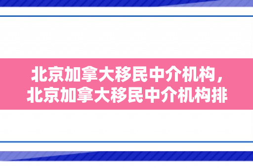 北京加拿大移民中介机构，北京加拿大移民中介机构排名