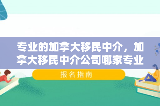专业的加拿大移民中介，加拿大移民中介公司哪家专业