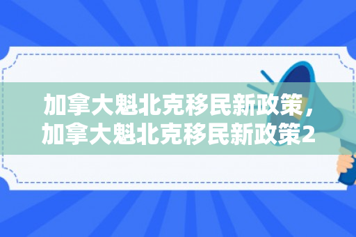 加拿大魁北克移民新政策，加拿大魁北克移民新政策2024最新消息