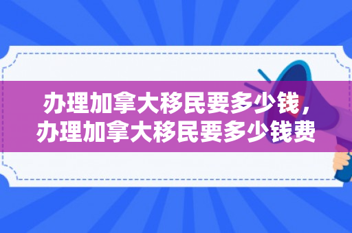 办理加拿大移民要多少钱，办理加拿大移民要多少钱费用