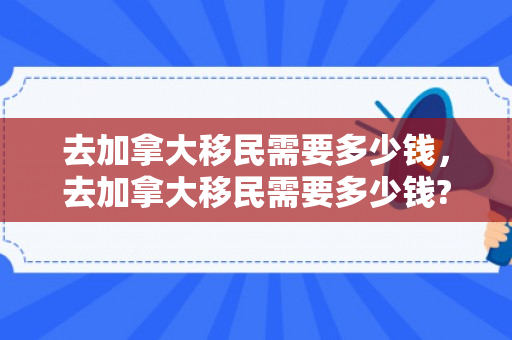 去加拿大移民需要多少钱，去加拿大移民需要多少钱?