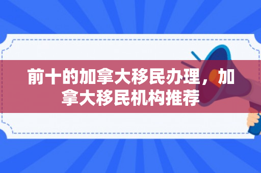 前十的加拿大移民办理，加拿大移民机构推荐