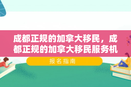 成都正规的加拿大移民，成都正规的加拿大移民服务机构及其服务概述