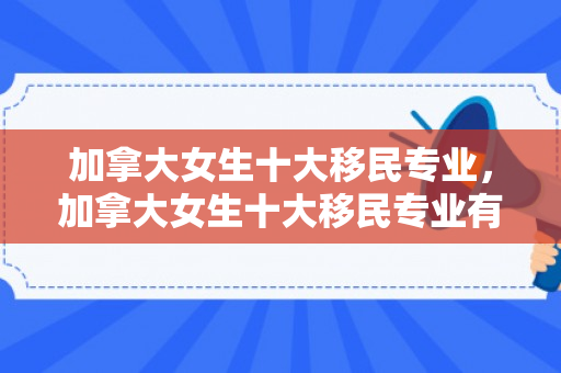加拿大女生十大移民专业，加拿大女生十大移民专业有哪些