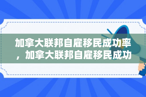 加拿大联邦自雇移民成功率，加拿大联邦自雇移民成功率高吗