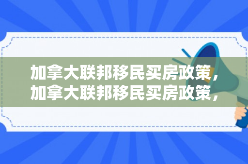 加拿大联邦移民买房政策，加拿大联邦移民买房政策，解读与探讨