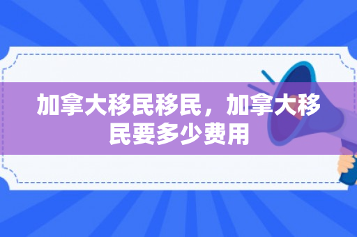 加拿大移民移民，加拿大移民要多少费用