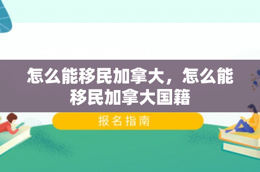 怎么能移民加拿大，怎么能移民加拿大国籍