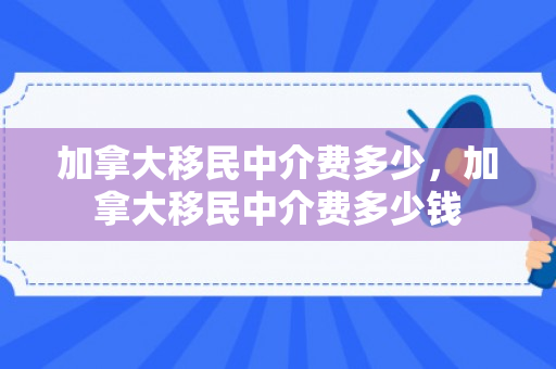 加拿大移民中介费多少，加拿大移民中介费多少钱