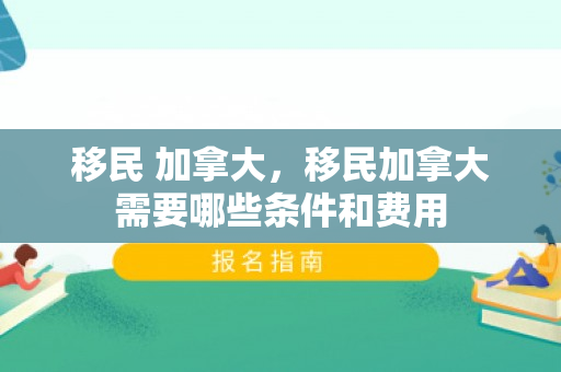 移民 加拿大，移民加拿大需要哪些条件和费用