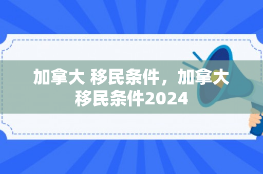 加拿大 移民条件，加拿大移民条件2024