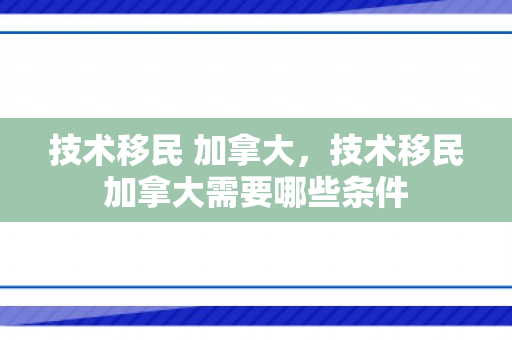 技术移民 加拿大，技术移民加拿大需要哪些条件