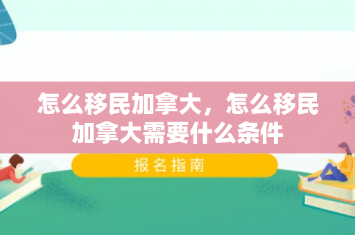 怎么移民加拿大，怎么移民加拿大需要什么条件