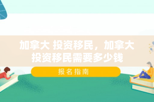 加拿大 投资移民，加拿大投资移民需要多少钱