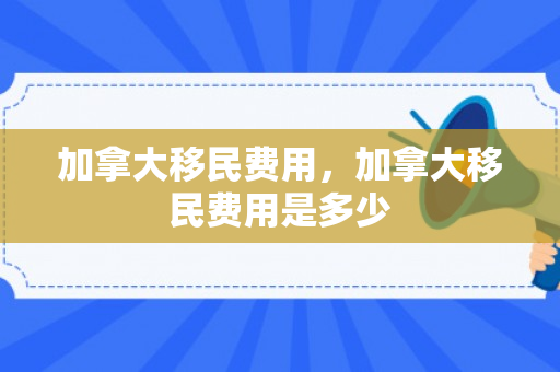 加拿大移民费用，加拿大移民费用是多少