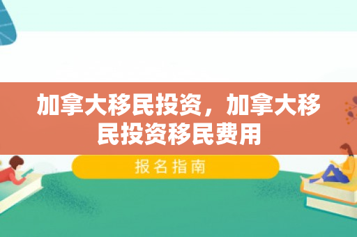 加拿大移民投资，加拿大移民投资移民费用