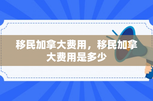 移民加拿大费用，移民加拿大费用是多少