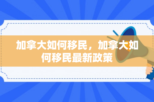 加拿大如何移民，加拿大如何移民最新政策