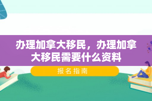 办理加拿大移民，办理加拿大移民需要什么资料