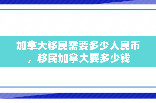 加拿大移民需要多少人民币，移民加拿大要多少钱